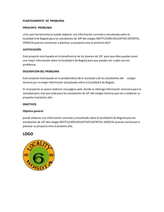 PLANTEAMIENTO DE PROBLEMA
PREGUNTA PROBLEMA
¿Con que herramienta se puede elaborar una información concreta y actualizada sobre la
localidad 6 de Bogotá para los estudiantes de 10º del colegio INSTITUCIÒN EDUCATIVO DISTRITAL
VENECIA quienes comienzan a plantear su proyecto eme el próximo año?
JUSTIFICACIÒN
Este proyecto está basado en la beneficencia de los jóvenes de 10º para que ellos puedan tener
una mejor información sobre la localidad 6 de Bogotá para que puedan ver cuáles son los
problemas.
DESCRIPCIÒN DEL PROBLEMA
Este proyecto está basado en la problemática de la sociedad y de los estudiantes del
Venecia por no exigir información actualizada sobre la localidad 6 de Bogotá.

colegio

En el proyecto se quiere elaborar una página web, donde se obtenga información necesaria para la
sociedad pero más que todo para los estudiantes de 10° del colegio Venecia que van a elaborar su
proyecto el próximo año.
OBJETIVOS
Objetivo general
puede elaborar una información concreta y actualizada sobre la localidad 6 de Bogotá para los
estudiantes de 10º del colegio INSTITUCION EDUCATIVO DISTRITAL VENECIA quienes comienzan a
plantear su proyecto eme el próximo año.

LOGO

 
