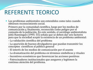 REFERENTE TEORICO
 Los problemas ambientales son entendidos como tales cuando
  obtienen reconocimiento social.
  Primero por la comunidad científica, luego por los medios de
  comunicación y, finalmente, reconocido como peligro por el
  conjunto de la población. En este sentido, el sociólogo ambientalista
  John Hanningan (1995: 55) señala que se deben dar seis factores
  para que la sociedad acepte la existencia de un problema ambiental:
  - La validación científica del problema
  - La aparición de buenos divulgadores que puedan transmitir los
  conceptos científicos al público general
  - El interés de los medios de comunicación por el asunto
  - La dramatización del problema en términos simbólicos y rituales
  - Incentivos económicos que favorezcan las acciones positivas
  - Patrocinadores institucionales que aseguren y legitimen la
  continua atención del problema.
 