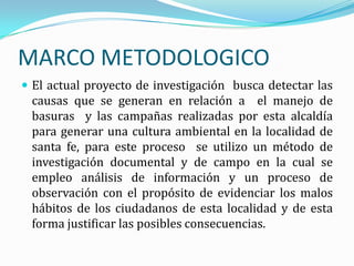 MARCO METODOLOGICO
 El actual proyecto de investigación busca detectar las
 causas que se generan en relación a el manejo de
 basuras y las campañas realizadas por esta alcaldía
 para generar una cultura ambiental en la localidad de
 santa fe, para este proceso se utilizo un método de
 investigación documental y de campo en la cual se
 empleo análisis de información y un proceso de
 observación con el propósito de evidenciar los malos
 hábitos de los ciudadanos de esta localidad y de esta
 forma justificar las posibles consecuencias.
 