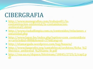 CIBERGRAFIA
 http://www.monografias.com/trabajos81/la-
    contaminacion-ambiental/la-contaminacion-
    ambiental2.shtml
   http://www.ciudadlimpia.com.co/contenidos/relaciones_c
    omunidad.php
   http://www.lapaz.bo/index.php?option=com_content&vie
    w=article&id=888&Itemid=376&lang=es
   http://elamargado.wordpress.com/tag/basura/
   http://www.funprofes.org/santafelocal/archivos/ficha_%2
    0tecnica_ambiental_%20santa_fe.pdf
   http://rua.ua.es/dspace/bitstream/10045/2725/2/cap2.p
    df
 