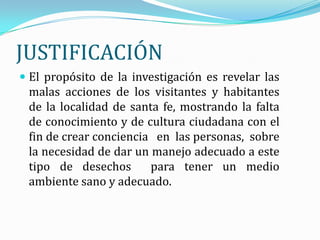 JUSTIFICACIÓN
 El propósito de la investigación es revelar las
 malas acciones de los visitantes y habitantes
 de la localidad de santa fe, mostrando la falta
 de conocimiento y de cultura ciudadana con el
 fin de crear conciencia en las personas, sobre
 la necesidad de dar un manejo adecuado a este
 tipo de desechos       para tener un medio
 ambiente sano y adecuado.
 