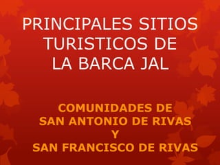 PRINCIPALES SITIOS
TURISTICOS DE
LA BARCA JAL
COMUNIDADES DE
SAN ANTONIO DE RIVAS
Y
SAN FRANCISCO DE RIVAS

 
