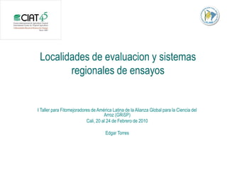 Localidades de evaluacion y sistemas
        regionales de ensayos


I Taller para Fitomejoradores de América Latina de la Alianza Global para la Ciencia del
                                     Arroz (GRiSP)
                           Cali, 20 al 24 de Febrero de 2010

                                     Edgar Torres
 