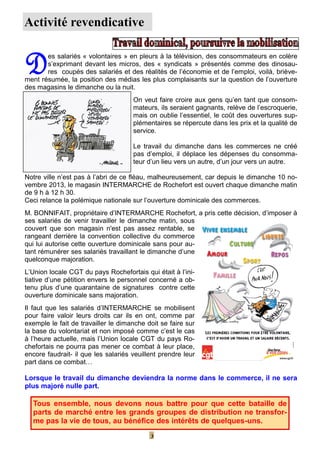 Activité revendicative

D

es salariés « volontaires » en pleurs à la télévision, des consommateurs en colère
s’exprimant devant les micros, des « syndicats » présentés comme des dinosaures coupés des salariés et des réalités de l’économie et de l’emploi, voilà, brièvement résumée, la position des médias les plus complaisants sur la question de l’ouverture
des magasins le dimanche ou la nuit.
On veut faire croire aux gens qu’en tant que consommateurs, ils seraient gagnants, relève de l’escroquerie,
mais on oublie l’essentiel, le coût des ouvertures supplémentaires se répercute dans les prix et la qualité de
service.
Le travail du dimanche dans les commerces ne créé
pas d’emploi, il déplace les dépenses du consommateur d’un lieu vers un autre, d’un jour vers un autre.
Notre ville n’est pas à l’abri de ce fléau, malheureusement, car depuis le dimanche 10 novembre 2013, le magasin INTERMARCHE de Rochefort est ouvert chaque dimanche matin
de 9 h à 12 h 30.
Ceci relance la polémique nationale sur l’ouverture dominicale des commerces.
M. BONNIFAIT, propriétaire d’INTERMARCHE Rochefort, a pris cette décision, d’imposer à
ses salariés de venir travailler le dimanche matin, sous
couvert que son magasin n'est pas assez rentable, se
rangeant derrière la convention collective du commerce
qui lui autorise cette ouverture dominicale sans pour autant rémunérer ses salariés travaillant le dimanche d’une
quelconque majoration.
L’Union locale CGT du pays Rochefortais qui était à l’initiative d’une pétition envers le personnel concerné a obtenu plus d’une quarantaine de signatures contre cette
ouverture dominicale sans majoration.
Il faut que les salariés d’INTERMARCHE se mobilisent
pour faire valoir leurs droits car ils en ont, comme par
exemple le fait de travailler le dimanche doit se faire sur
la base du volontariat et non imposé comme c’est le cas
à l’heure actuelle, mais l’Union locale CGT du pays Rochefortais ne pourra pas mener ce combat à leur place,
encore faudrait- il que les salariés veuillent prendre leur
part dans ce combat…

Lorsque le travail du dimanche deviendra la norme dans le commerce, il ne sera
plus majoré nulle part.

Tous ensemble, nous devons nous battre pour que cette bataille de
parts de marché entre les grands groupes de distribution ne transforme pas la vie de tous, au bénéfice des intérêts de quelques-uns.
3

 
