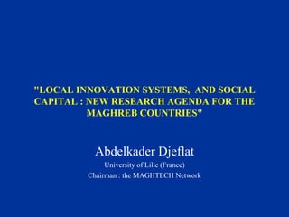 "LOCAL INNOVATION SYSTEMS, AND SOCIAL
CAPITAL : NEW RESEARCH AGENDA FOR THE
MAGHREB COUNTRIES"
Abdelkader Djeflat
University of Lille (France)
Chairman : the MAGHTECH Network
 