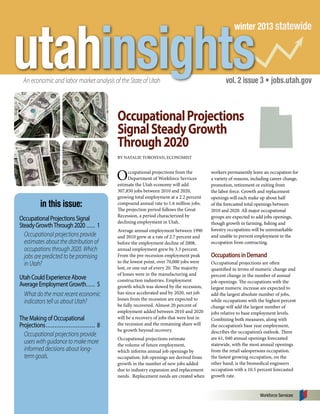 utahinsights

winter 2013 statewide

An economic and labor market analysis of the State of Utah

vol. 2 issue 3 • jobs.utah.gov

Occupational Projections
Signal Steady Growth
Through 2020
BY NATALIE TOROSYAN, ECONOMIST

O
in this issue:
Occupational Projections Signal
Steady Growth Through 2020...... 1
Occupational projections provide
estimates about the distribution of
occupations through 2020. Which
jobs are predicted to be promising
in Utah?
Utah Could Experience Above
Average Employment Growth. . .... 5
What do the most recent economic
indicators tell us about Utah?
The Making of Occupational
Projections............................. 8
Occupational projections provide
users with guidance to make more
informed decisions about longterm goals.

ccupational projections from the
Department of Workforce Services
estimate the Utah economy will add
307,850 jobs between 2010 and 2020,
growing total employment at a 2.2 percent
compound annual rate to 1.6 million jobs.
The projection period follows the Great
Recession, a period characterized by
declining employment in Utah.
Average annual employment between 1990
and 2010 grew at a rate of 2.7 percent and
before the employment decline of 2008,
annual employment grew by 3.3 percent.
From the pre-recession employment peak
to the lowest point, over 70,000 jobs were
lost, or one out of every 20. The majority
of losses were in the manufacturing and
construction industries. Employment
growth which was slowed by the recession,
has since accelerated and by 2020, net job
losses from the recession are expected to
be fully recovered. Almost 20 percent of
employment added between 2010 and 2020
will be a recovery of jobs that were lost in
the recession and the remaining share will
be growth beyond recovery.
Occupational projections estimate
the volume of future employment,
which informs annual job openings by
occupation. Job openings are derived from
growth in the number of new jobs added
due to industry expansion and replacement
needs. Replacement needs are created when

workers permanently leave an occupation for
a variety of reasons, including career change,
promotion, retirement or exiting from
the labor force. Growth and replacement
openings will each make up about half
of the forecasted total openings between
2010 and 2020. All major occupational
groups are expected to add jobs openings,
though growth in farming, fishing and
forestry occupations will be unremarkable
and unable to prevent employment in the
occupation from contracting.

Occupations in Demand
Occupational projections are often
quantified in terms of numeric change and
percent change in the number of annual
job openings. The occupations with the
largest numeric increase are expected to
add the largest absolute number of jobs,
while occupations with the highest percent
change will add the largest number of
jobs relative to base employment levels.
Combining both measures, along with
the occupation’s base year employment,
describes the occupation’s outlook. There
are 61, 040 annual openings forecasted
statewide, with the most annual openings
from the retail salespersons occupation.
the fastest growing occupation, on the
other hand, is the biomedical engineers
occupation with a 10.5 percent forecasted
growth rate.

Workforce Services

 