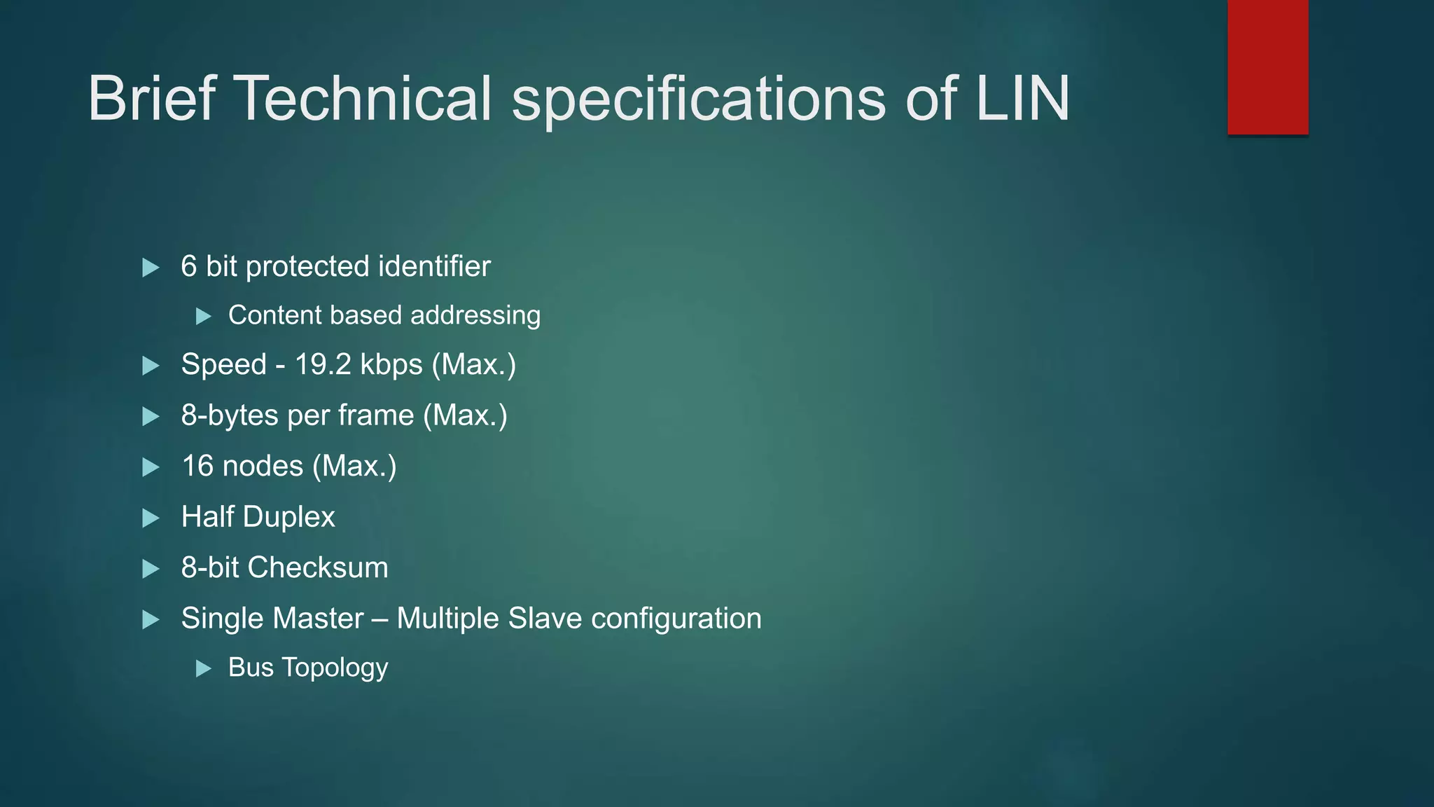 Brief Technical specifications of LIN
6 bit protected identifier
Content based addressing
Speed - 19.2 kbps (Max.)
8-bytes per frame (Max.)
16 nodes (Max.)
Half Duplex
8-bit Checksum
Single Master – Multiple Slave configuration
Bus Topology