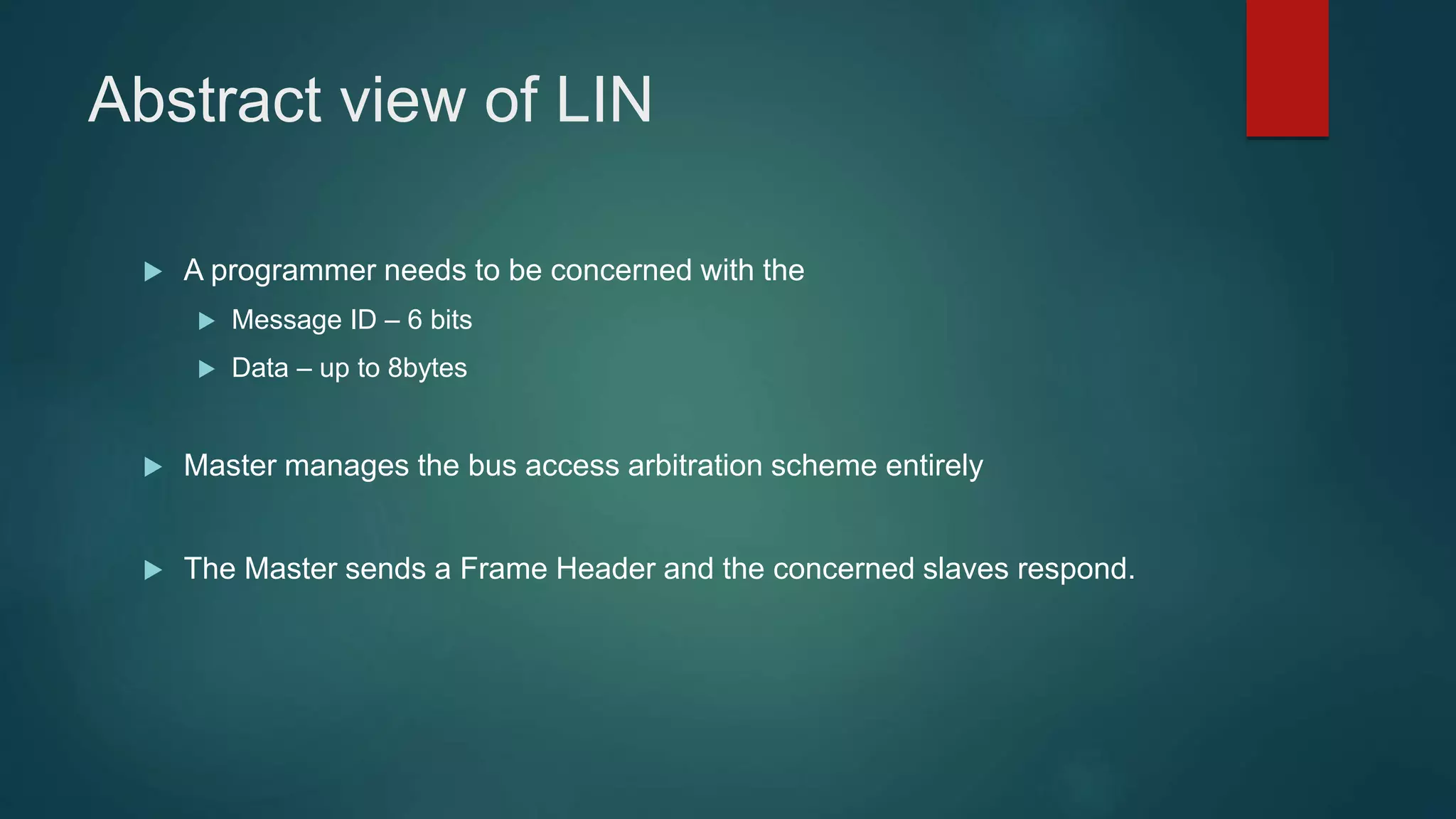 Abstract view of LIN
A programmer needs to be concerned with the
Message ID – 6 bits
Data – up to 8bytes
Master manages the bus access arbitration scheme entirely
The Master sends a Frame Header and the concerned slaves respond.