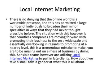 Local Internet Marketing
• There is no denying that the online world is a
  worldwide presence, and this has permitted a large
  number of individuals to broaden their minor
  specialties in ways that they had never thought
  plausible before. The situation with this however is
  that countless companies are moving forward with
  promoting their business to the on a wide scale and
  essentially overlooking in regards to promoting at a
  nearby level, this is a tremendous mistake to make, you
  are to be missing out on a mess of business by doing
  this. Sensible teams however are utilizing Local
  Internet Marketing to pull in late clients. How about we
  take a small take a gander at what this is all about.
 