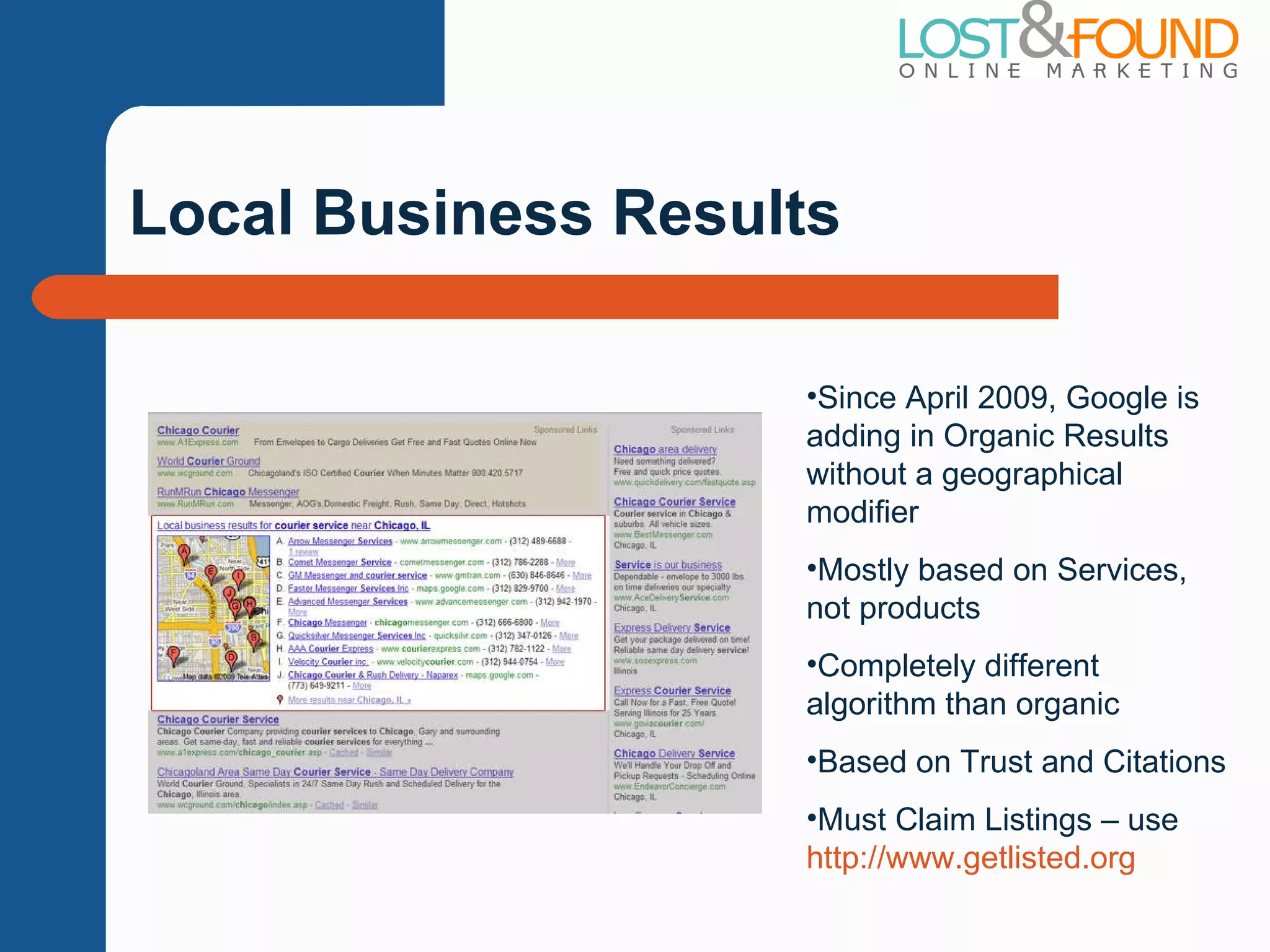 Local Business Results Since April 2009, Google is adding in Organic Results without a geographical modifier Mostly based on Services, not products Completely different algorithm than organic Based on Trust and Citations Must Claim Listings – use  http://www.getlisted.org   