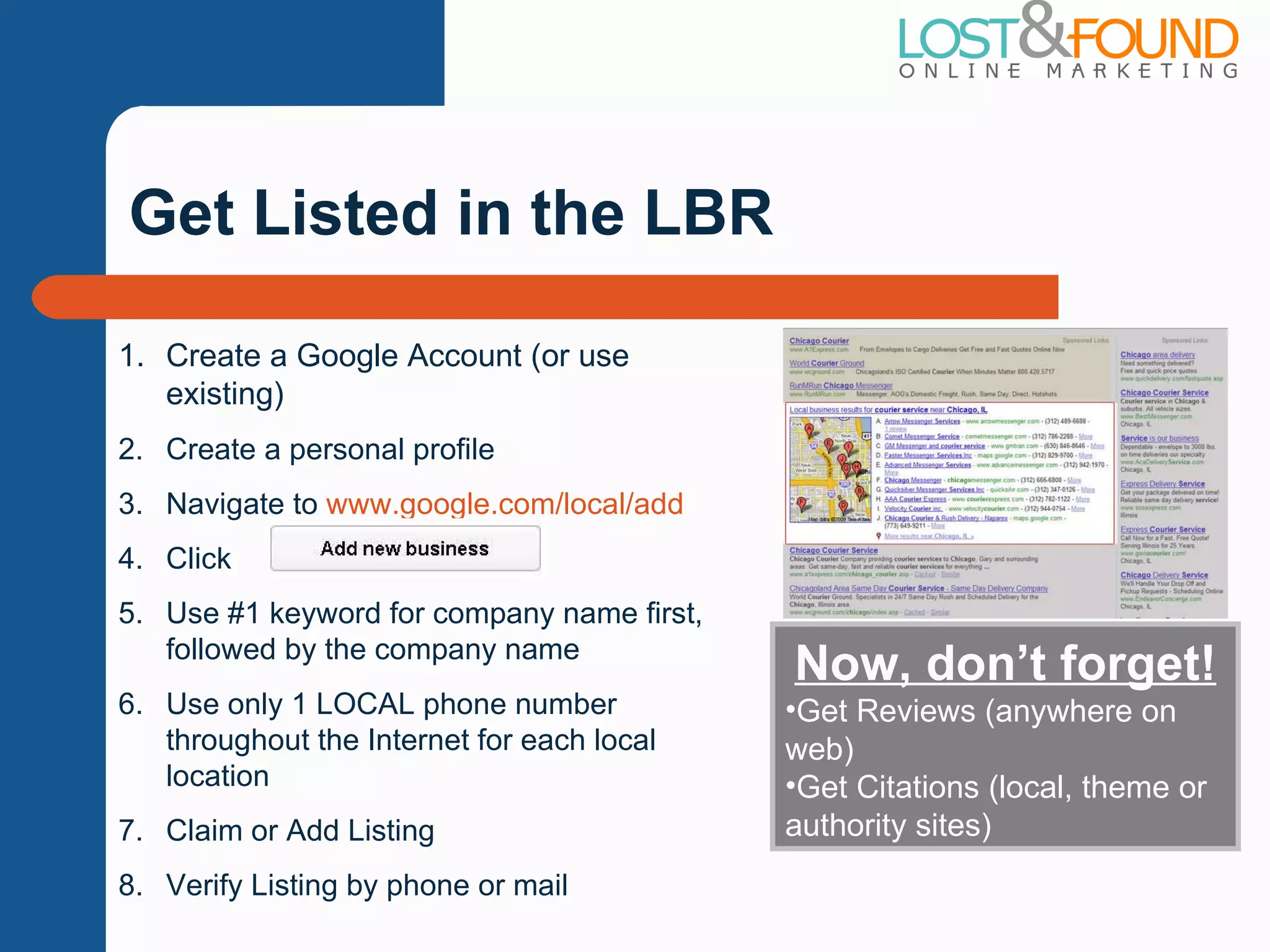 Get Listed in the LBR Create a Google Account (or use existing) Create a personal profile Navigate to  www.google.com/local/add Click  Use #1 keyword for company name first, followed by the company name Use only 1 LOCAL phone number throughout the Internet for each local location Claim or Add Listing Verify Listing by phone or mail Now, don ’t forget! Get Reviews (anywhere on web) Get Citations (local, theme or authority sites) 