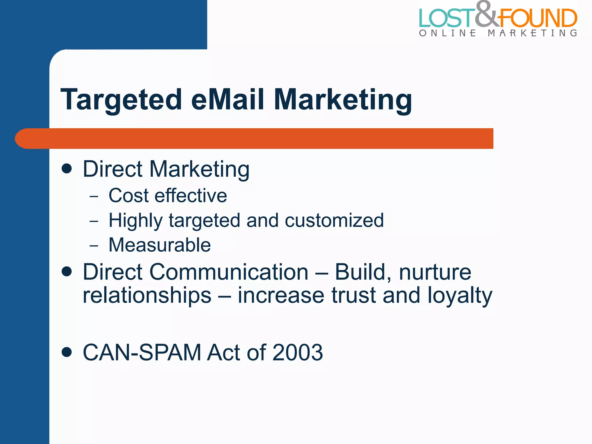Targeted eMail Marketing Direct Marketing Cost effective Highly targeted and customized Measurable Direct Communication – Build, nurture relationships – increase trust and loyalty CAN-SPAM Act of 2003 