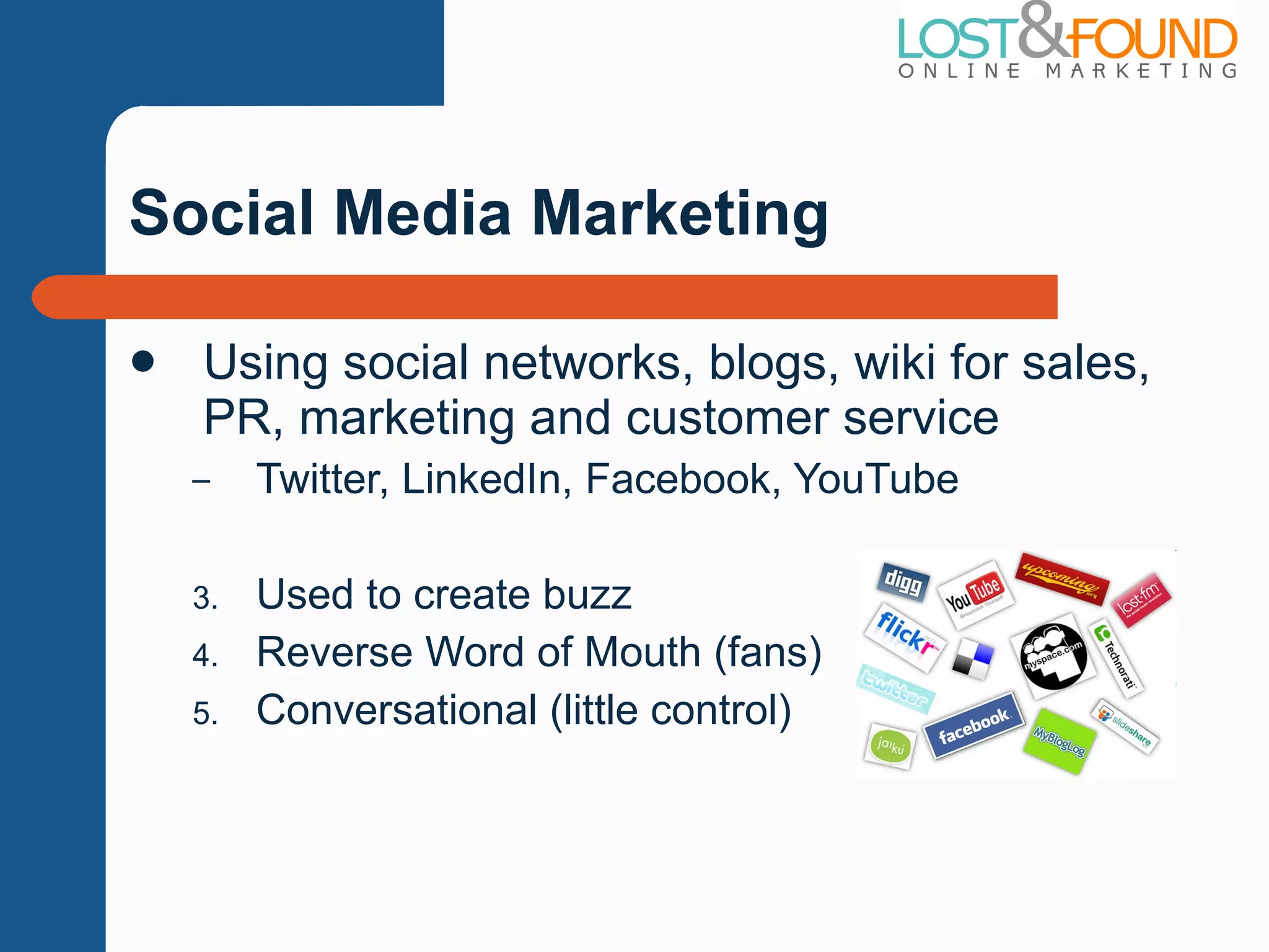 Social Media Marketing Using social networks, blogs, wiki for sales, PR, marketing and customer service Twitter, LinkedIn, Facebook, YouTube Used to create buzz Reverse Word of Mouth (fans) Conversational (little control) 
