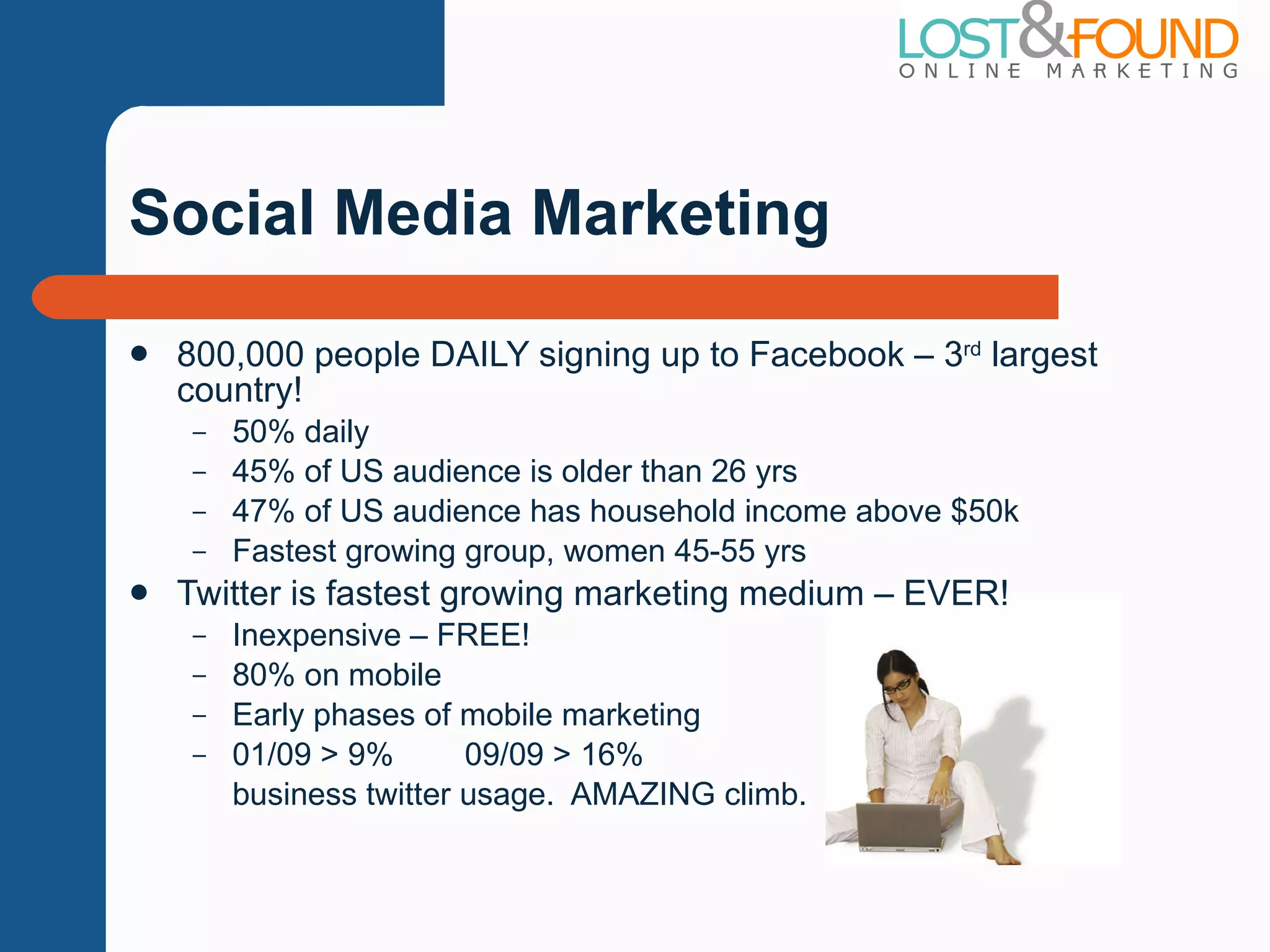 Social Media Marketing 800,000 people DAILY signing up to Facebook – 3 rd  largest country! 50% daily 45% of US audience is older than 26 yrs 47% of US audience has household income above $50k Fastest growing group, women 45-55 yrs Twitter is fastest growing marketing medium – EVER! Inexpensive – FREE! 80% on mobile Early phases of mobile marketing 01/09 > 9%  09/09 > 16% business twitter usage.  AMAZING climb. 