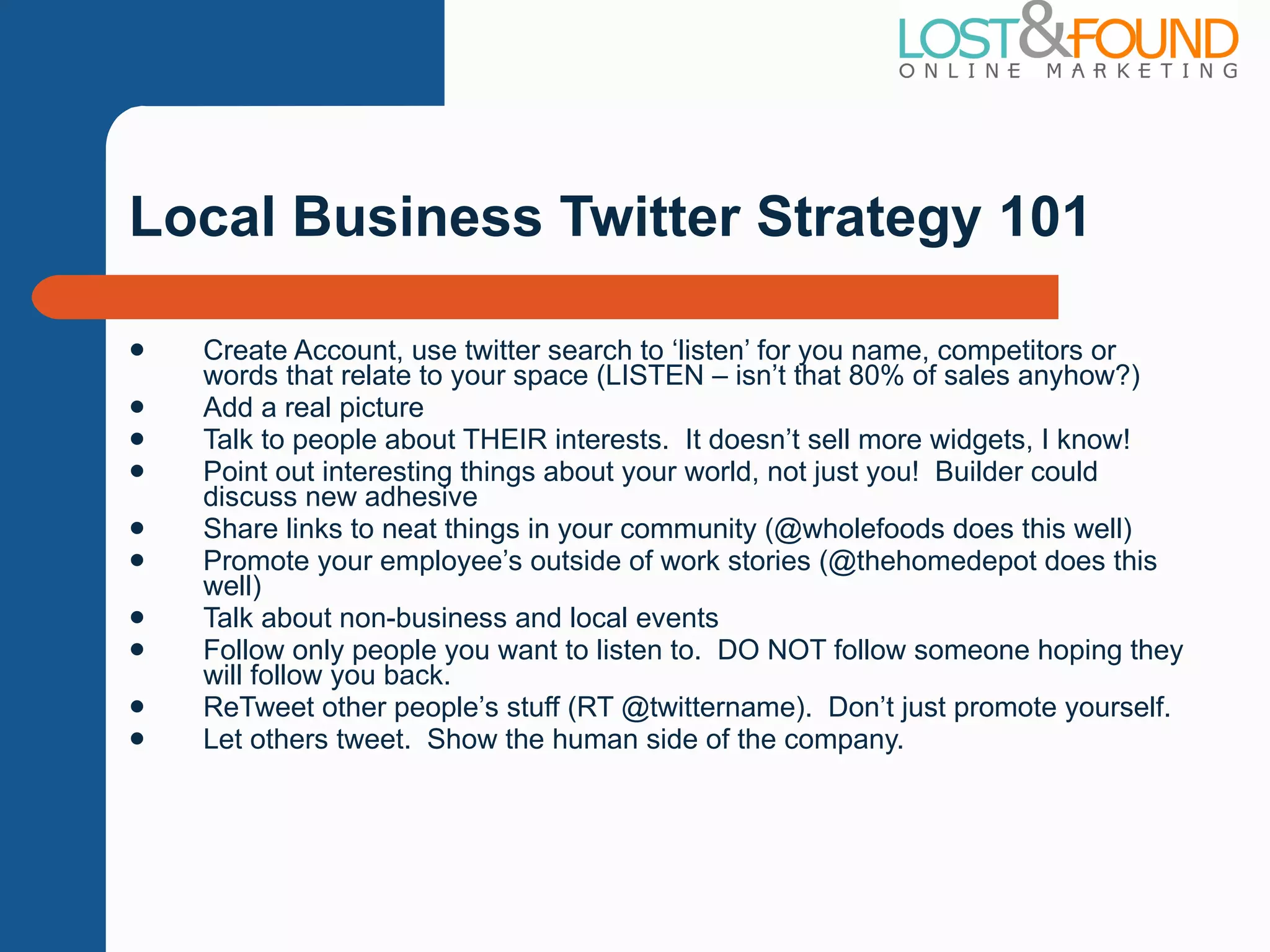 Local Business Twitter Strategy 101 Create Account, use twitter search to  ‘listen’ for you name, competitors or words that relate to your space (LISTEN – isn’t that 80% of sales anyhow?) Add a real picture Talk to people about THEIR interests.  It doesn ’t sell more widgets, I know! Point out interesting things about your world, not just you!  Builder could discuss new adhesive Share links to neat things in your community (@wholefoods does this well) Promote your employee ’s outside of work stories (@thehomedepot does this well) Talk about non-business and local events Follow only people you want to listen to.  DO NOT follow someone hoping they will follow you back. ReTweet other people ’s stuff (RT @twittername).  Don’t just promote yourself. Let others tweet.  Show the human side of the company. 