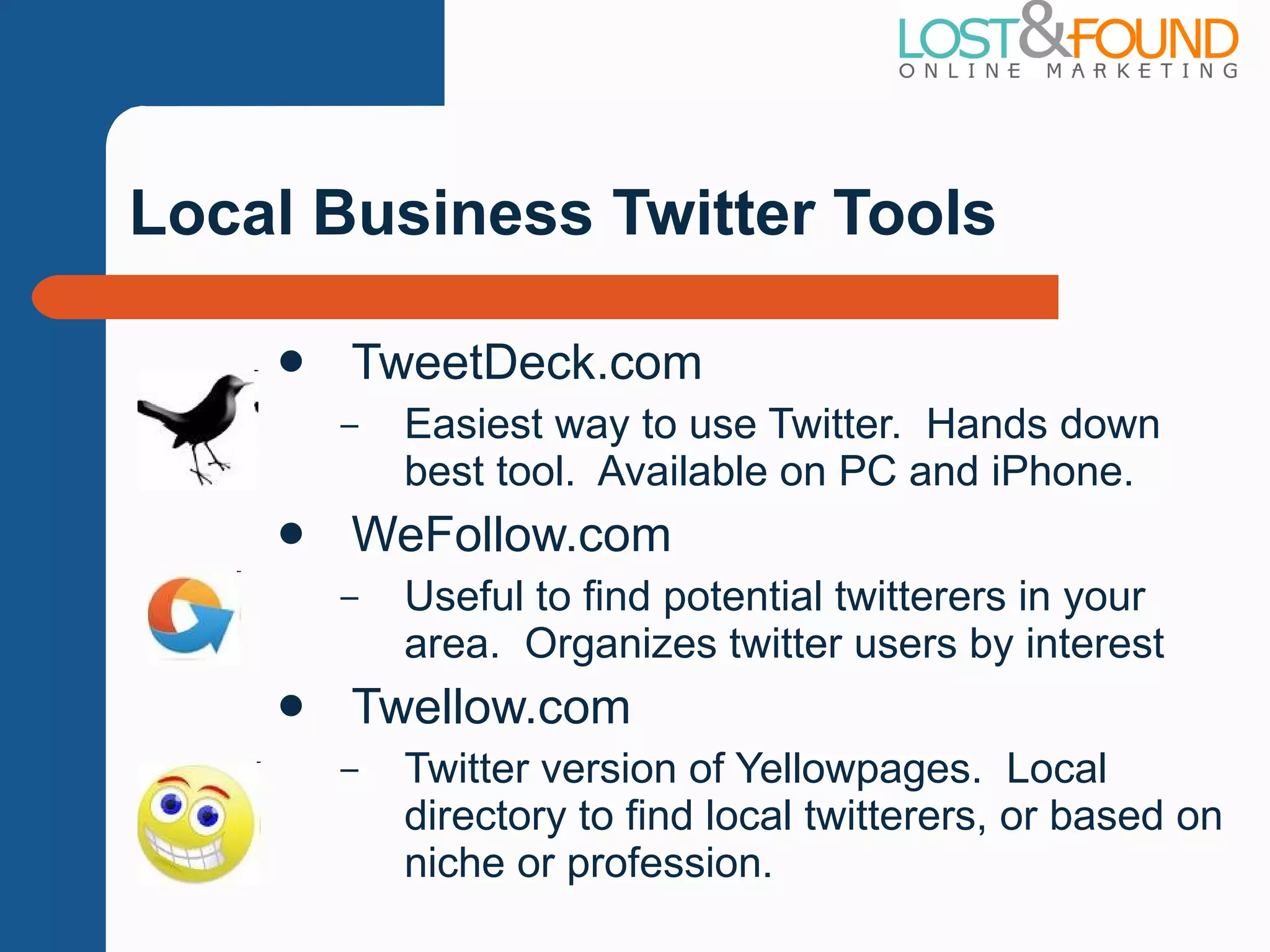 Local Business Twitter Tools TweetDeck.com Easiest way to use Twitter.  Hands down best tool.  Available on PC and iPhone. WeFollow.com Useful to find potential twitterers in your area.  Organizes twitter users by interest Twellow.com Twitter version of Yellowpages.  Local directory to find local twitterers, or based on niche or profession. 