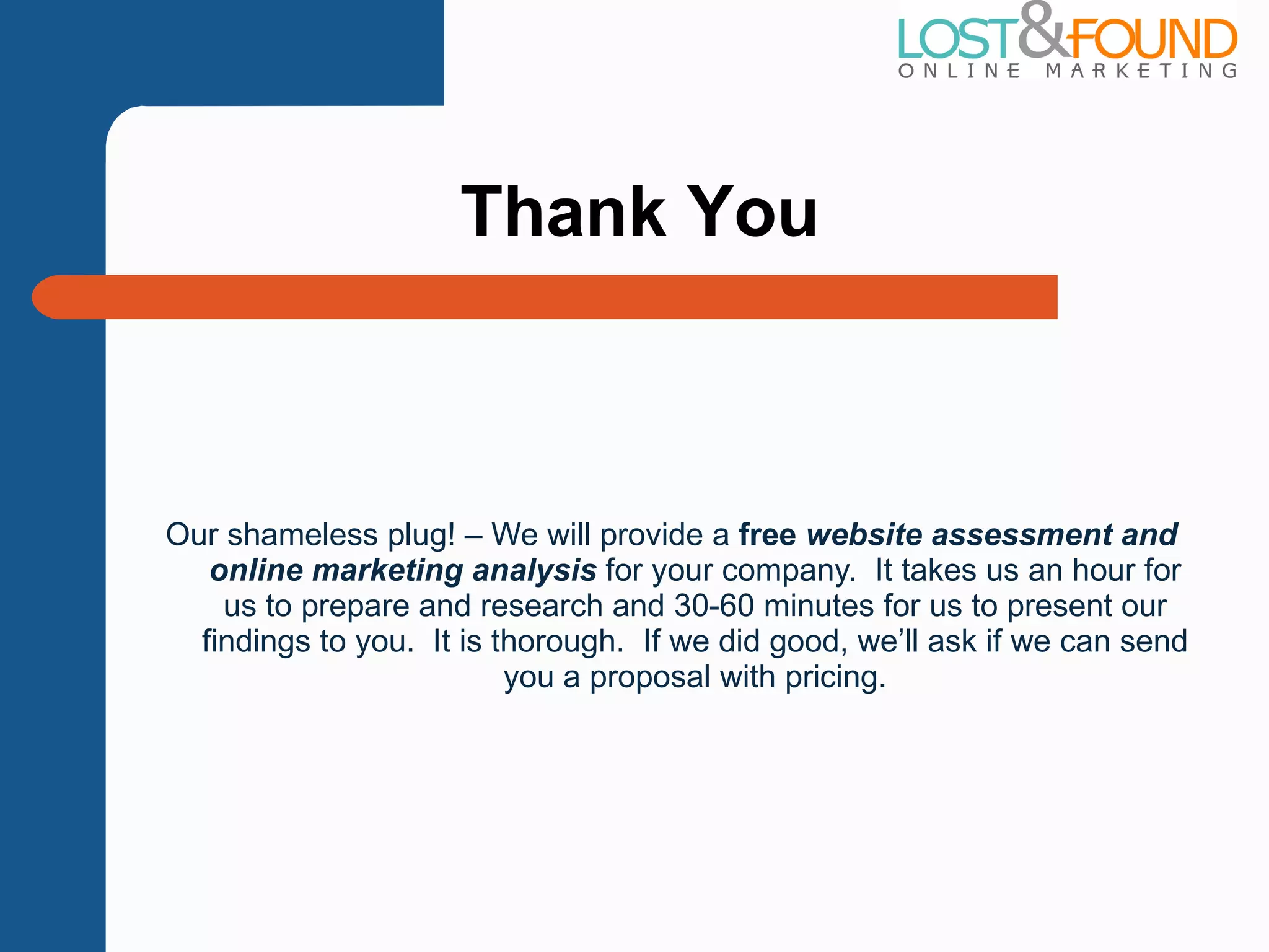 Our shameless plug! – We will provide a  free  website assessment and online marketing analysis  for your company.  It takes us an hour for us to prepare and research and 30-60 minutes for us to present our findings to you.  It is thorough.  If we did good, we ’ll ask if we can send you a proposal with pricing. Thank You 