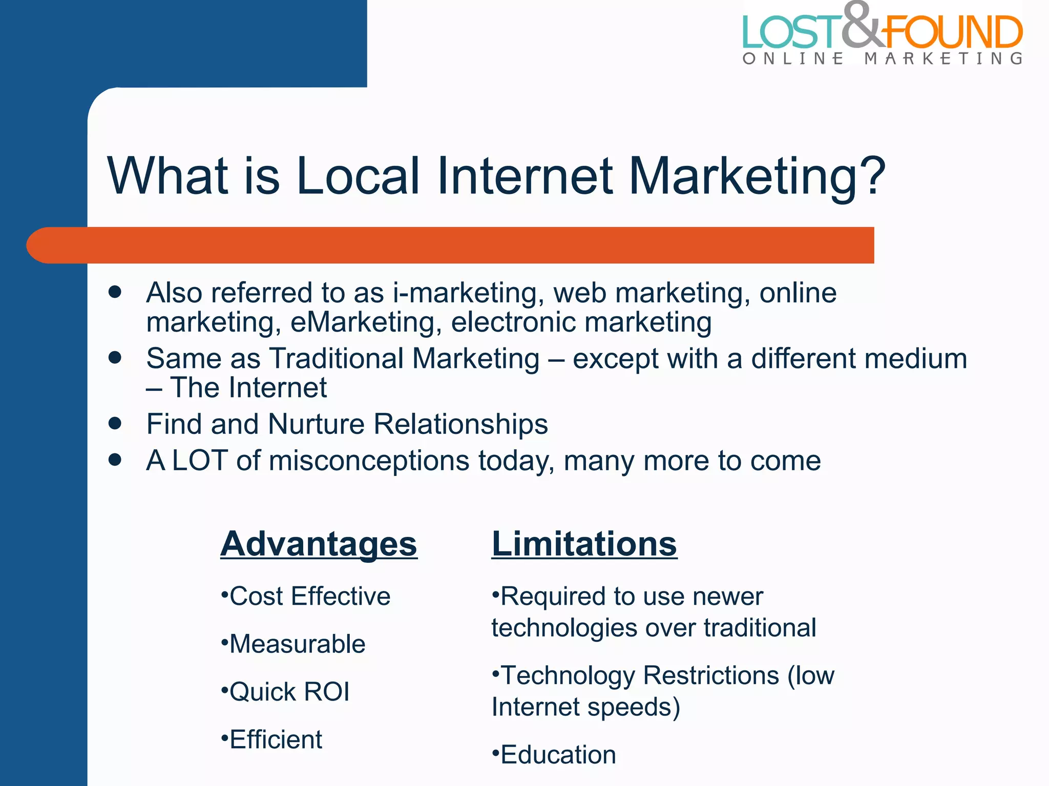 What is Local Internet Marketing? Also referred to as i-marketing, web marketing, online marketing, eMarketing, electronic marketing Same as Traditional Marketing – except with a different medium – The Internet Find and Nurture Relationships A LOT of misconceptions today, many more to come Advantages Cost Effective Measurable Quick ROI Efficient Limitations Required to use newer technologies over traditional Technology Restrictions (low Internet speeds) Education 