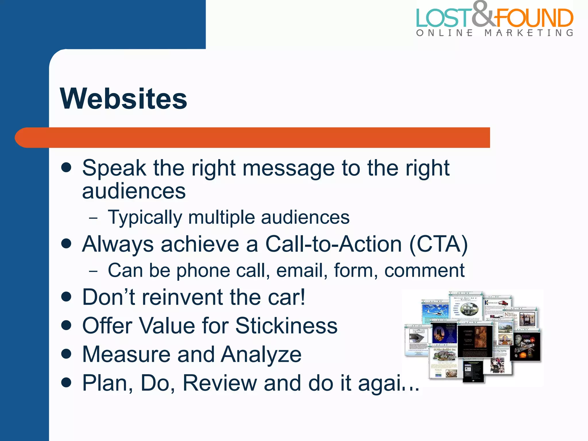 Websites Speak the right message to the right audiences Typically multiple audiences Always achieve a Call-to-Action (CTA) Can be phone call, email, form, comment Don ’t reinvent the car! Offer Value for Stickiness Measure and Analyze Plan, Do, Review and do it again! 