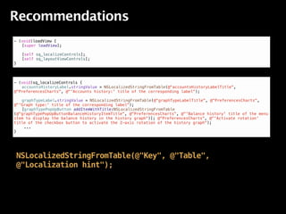 Recommendations
- (void)loadView {
! [super loadView];
!
! [self sq_localizeControls];
! [self sq_layoutViewControls];
}



- (void)sq_localizeControls {
! accountsHistoryLabel.stringValue = NSLocalizedStringFromTable(@"accountsHistoryLabelTitle",
@"PreferencesCharts", @"'Accounts history:' title of the corresponding label");
!
! graphTypeLabel.stringValue = NSLocalizedStringFromTable(@"graphTypeLabelTitle", @"PreferencesCharts",
@"'Graph type:' title of the corresponding label");
! [graphTypePopUpButton addItemWithTitle:NSLocalizedStringFromTable
(@"graphTypePopUpButtonBalanceHistoryItemTitle", @"PreferencesCharts", @"'Balance history' title of the menu
item to display the balance history in the history graph")]; @"PreferencesCharts", @"'Activate rotation'
title of the checkbox button to activate the Z-axis rotation of the history graph");
    ...
}




NSLocalizedStringFromTable(@"Key", @"Table",
@"Localization hint");
 