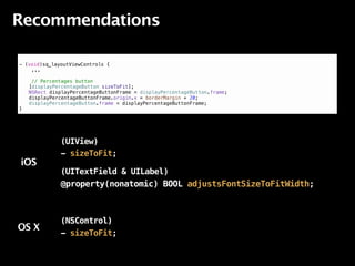Recommendations

!
- (void)sq_layoutViewControls {
    ...

     // Percentages button
!   [displayPercentageButton sizeToFit];
!   NSRect displayPercentageButtonFrame = displayPercentageButton.frame;
!   displayPercentageButtonFrame.origin.x = borderMargin + 20;
!   displayPercentageButton.frame = displayPercentageButtonFrame;
}




              (UIView)
              - sizeToFit;
iOS
              (UITextField & UILabel)
              @property(nonatomic) BOOL adjustsFontSizeToFitWidth;



              (NSControl)
OS X
              - sizeToFit;
 