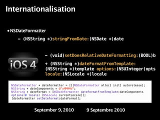 Internationalisation

• NSDateFormatter

    - (NSString *)stringFromDate:(NSDate *)date


                    - (void)setDoesRelativeDateFormatting:(BOOL)b
                    + (NSString *)dateFormatFromTemplate:
                    (NSString *)template options:(NSUInteger)opts
                    locale:(NSLocale *)locale
   !!"#$%&'&
 NSDateFormatter * dateFormatter = [[[NSDateFormatter alloc] init] autorelease];
 NSString * dateComponents = @"yMMMMd";
 NSString * dateFormat = [NSDateFormatter dateFormatFromTemplate:dateComponents
 options:0 locale: [NSLocale currentLocale]];
 [dateFormatter setDateFormat:dateFormat];

                                         !

              September 9, 2010              9 Septembre 2010
 