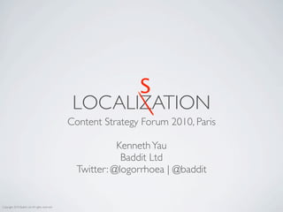 S
                                                  LOCALIZATION
                                                 Content Strategy Forum 2010, Paris

                                                             Kenneth Yau
                                                              Baddit Ltd
                                                   Twitter: @logorrhoea | @baddit


Copyright 2010 Baddit Ltd, All rights reserved
 