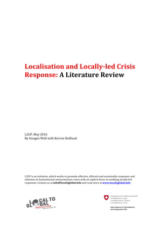Localisation	and	Locally-led	Crisis	
Response:	A	Literature	Review	
	
	
	
	
	
	
	
	
	
	
	
	
	
	
L2GP,	May	2016		
By	Imogen	Wall	with	Kerren	Hedlund	
	
	
	
	
	
	
	
	
L2GP	is	an	initiative,	which	works	to	promote	effective,	efficient	and	sustainable	responses	and	
solutions	to	humanitarian	and	protection	crises	with	an	explicit	focus	on	enabling	locally-led	
responses.	Contact	us	at	info@local2global.info	and	read	more	at	www.local2global.info	
	 	
 