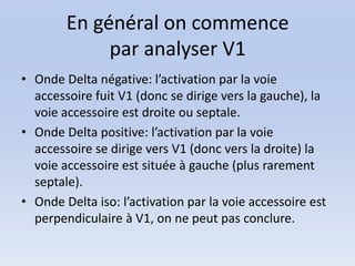 En général on commence
             par analyser V1
• Onde Delta négative: l’activation par la voie
  accessoire fuit V1 (donc se dirige vers la gauche), la
  voie accessoire est droite ou septale.
• Onde Delta positive: l’activation par la voie
  accessoire se dirige vers V1 (donc vers la droite) la
  voie accessoire est située à gauche (plus rarement
  septale).
• Onde Delta iso: l’activation par la voie accessoire est
  perpendiculaire à V1, on ne peut pas conclure.
 