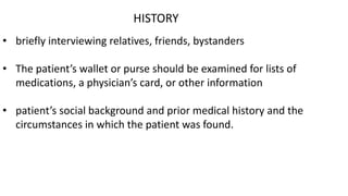 HISTORY
• briefly interviewing relatives, friends, bystanders
• The patient’s wallet or purse should be examined for lists of
medications, a physician’s card, or other information
• patient’s social background and prior medical history and the
circumstances in which the patient was found.
 