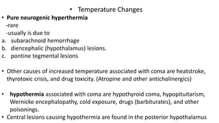 • Temperature Changes
• Pure neurogenic hyperthermia
-rare
-usually is due to
a. subarachnoid hemorrhage
b. diencephalic (hypothalamus) lesions.
c. pontine tegmental lesions
• Other causes of increased temperature associated with coma are heatstroke,
thyrotoxic crisis, and drug toxicity. (Atropine and other anticholinergics)
• hypothermia associated with coma are hypothyroid coma, hypopituitarism,
Wernicke encephalopathy, cold exposure, drugs (barbiturates), and other
poisonings.
• Central lesions causing hypothermia are found in the posterior hypothalamus
 