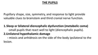 THE PUPILS
Pupillary shape, size, symmetry, and response to light provide
valuable clues to brainstem and third cranial nerve function.
1.Sleep or bilateral diencephalic dysfunction (metabolic coma)
-small pupils that react well to light (diencephalic pupils).
2.Unilateral hypothalamic damage
- miosis and anhidrosis on the side of the body ipsilateral to the
lesion.
 