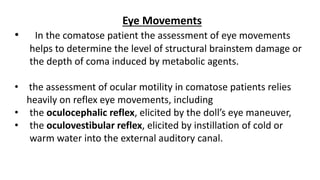 Eye Movements
• In the comatose patient the assessment of eye movements
helps to determine the level of structural brainstem damage or
the depth of coma induced by metabolic agents.
• the assessment of ocular motility in comatose patients relies
heavily on reflex eye movements, including
• the oculocephalic reflex, elicited by the doll’s eye maneuver,
• the oculovestibular reflex, elicited by instillation of cold or
warm water into the external auditory canal.
 