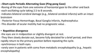 • Short-cycle Periodic Alternating Gaze (Ping-pong Gaze)
-Roving of the eyes from one extreme of horizontal gaze to the other and back
-each oscillating cycle taking 2.5 to 8 seconds.
-indicates bilateral cerebral damage (e.g., bilateral cerebral infarcts) with an intact
brainstem
- Posterior Fossa Hemorrhage, Basal Ganglia Infarcts, Hydrocephalus
-This disorder of ocular motility had no prognostic value .
• Repetitive divergence
-the eyes are in midposition or slightly divergent at rest.
-They then slowly deviate out, become fully deviated for a brief period, and then
rapidly return to the primary position before repeating the cycle.
-synchronous in both eyes.
-rarely seen in patients with coma from metabolic encephalopathy (e.g., hepatic
encephalopathy)
 