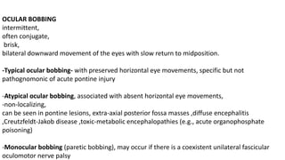OCULAR BOBBING
intermittent,
often conjugate,
brisk,
bilateral downward movement of the eyes with slow return to midposition.
-Typical ocular bobbing- with preserved horizontal eye movements, specific but not
pathognomonic of acute pontine injury
-Atypical ocular bobbing, associated with absent horizontal eye movements,
-non-localizing,
can be seen in pontine lesions, extra-axial posterior fossa masses ,diffuse encephalitis
,Creutzfeldt-Jakob disease ,toxic-metabolic encephalopathies (e.g., acute organophosphate
poisoning)
-Monocular bobbing (paretic bobbing), may occur if there is a coexistent unilateral fascicular
oculomotor nerve palsy
 