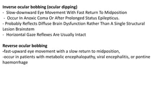 Inverse ocular bobbing (ocular dipping)
- Slow-downward Eye Movement With Fast Return To Midposition
- Occur In Anoxic Coma Or After Prolonged Status Epilepticus.
- Probably Reflects Diffuse Brain Dysfunction Rather Than A Single Structural
Lesion Brainstem
- Horizontal Gaze Reflexes Are Usually Intact
Reverse ocular bobbing
-fast-upward eye movement with a slow return to midposition,
-occur in patients with metabolic encephalopathy, viral encephalitis, or pontine
haemorrhage
 