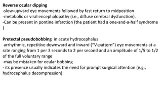 Reverse ocular dipping
-slow-upward eye movements followed by fast return to midposition
-metabolic or viral encephalopathy (i.e., diffuse cerebral dysfunction).
-Can be present in pontine infarction (the patient had a one-and-a-half syndrome
)
Pretectal pseudobobbing in acute hydrocephalus
arrhythmic, repetitive downward and inward (“V-pattern”) eye movements at a
rate ranging from 1 per 3 seconds to 2 per second and an amplitude of 1/5 to 1/2
of the full voluntary range
-may be mistaken for ocular bobbing
- its presence usually indicates the need for prompt surgical attention (e.g.,
hydrocephalus decompression)
 