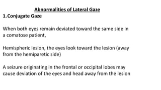 Abnormalities of Lateral Gaze
1.Conjugate Gaze
When both eyes remain deviated toward the same side in
a comatose patient,
Hemispheric lesion, the eyes look toward the lesion (away
from the hemiparetic side)
A seizure originating in the frontal or occipital lobes may
cause deviation of the eyes and head away from the lesion
 