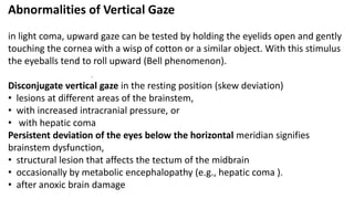 .
Abnormalities of Vertical Gaze
in light coma, upward gaze can be tested by holding the eyelids open and gently
touching the cornea with a wisp of cotton or a similar object. With this stimulus
the eyeballs tend to roll upward (Bell phenomenon).
Disconjugate vertical gaze in the resting position (skew deviation)
• lesions at different areas of the brainstem,
• with increased intracranial pressure, or
• with hepatic coma
Persistent deviation of the eyes below the horizontal meridian signifies
brainstem dysfunction,
• structural lesion that affects the tectum of the midbrain
• occasionally by metabolic encephalopathy (e.g., hepatic coma ).
• after anoxic brain damage
 