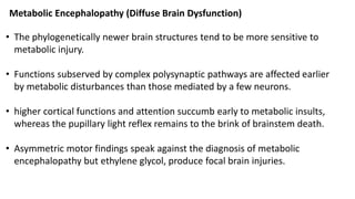 • The phylogenetically newer brain structures tend to be more sensitive to
metabolic injury.
• Functions subserved by complex polysynaptic pathways are affected earlier
by metabolic disturbances than those mediated by a few neurons.
• higher cortical functions and attention succumb early to metabolic insults,
whereas the pupillary light reflex remains to the brink of brainstem death.
• Asymmetric motor findings speak against the diagnosis of metabolic
encephalopathy but ethylene glycol, produce focal brain injuries.
Metabolic Encephalopathy (Diffuse Brain Dysfunction)
 