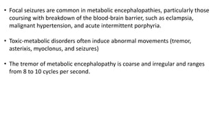 • Focal seizures are common in metabolic encephalopathies, particularly those
coursing with breakdown of the blood-brain barrier, such as eclampsia,
malignant hypertension, and acute intermittent porphyria.
• Toxic-metabolic disorders often induce abnormal movements (tremor,
asterixis, myoclonus, and seizures)
• The tremor of metabolic encephalopathy is coarse and irregular and ranges
from 8 to 10 cycles per second.
 