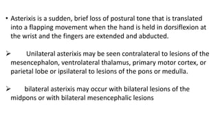 • Asterixis is a sudden, brief loss of postural tone that is translated
into a flapping movement when the hand is held in dorsiflexion at
the wrist and the fingers are extended and abducted.
 Unilateral asterixis may be seen contralateral to lesions of the
mesencephalon, ventrolateral thalamus, primary motor cortex, or
parietal lobe or ipsilateral to lesions of the pons or medulla.
 bilateral asterixis may occur with bilateral lesions of the
midpons or with bilateral mesencephalic lesions
 