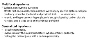 Multifocal myoclonus
• sudden, nonrhythmic twitching
• affects first one muscle, then another, without any specific pattern except a
tendency to involve the facial and proximal limb musculature.
• uremic and hyperosmolar-hyperglycemic encephalopathy, carbon dioxide
narcosis, and a large dose of intravenous penicillin
Generalized myoclonus
• usually postanoxic,
• involves mainly the axial musculature, which contracts suddenly,
• making the patient jump with a certain periodicity
 