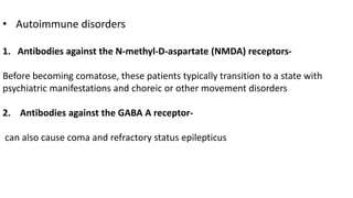 • Autoimmune disorders
1. Antibodies against the N-methyl-D-aspartate (NMDA) receptors-
Before becoming comatose, these patients typically transition to a state with
psychiatric manifestations and choreic or other movement disorders
2. Antibodies against the GABA A receptor-
can also cause coma and refractory status epilepticus
 