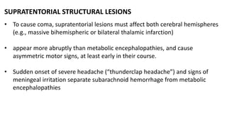 SUPRATENTORIAL STRUCTURAL LESIONS
• To cause coma, supratentorial lesions must affect both cerebral hemispheres
(e.g., massive bihemispheric or bilateral thalamic infarction)
• appear more abruptly than metabolic encephalopathies, and cause
asymmetric motor signs, at least early in their course.
• Sudden onset of severe headache (“thunderclap headache”) and signs of
meningeal irritation separate subarachnoid hemorrhage from metabolic
encephalopathies
 
