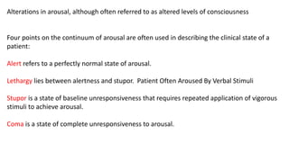 Alterations in arousal, although often referred to as altered levels of consciousness
Four points on the continuum of arousal are often used in describing the clinical state of a
patient:
Alert refers to a perfectly normal state of arousal.
Lethargy lies between alertness and stupor. Patient Often Aroused By Verbal Stimuli
Stupor is a state of baseline unresponsiveness that requires repeated application of vigorous
stimuli to achieve arousal.
Coma is a state of complete unresponsiveness to arousal.
 