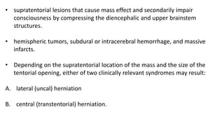 • supratentorial lesions that cause mass effect and secondarily impair
consciousness by compressing the diencephalic and upper brainstem
structures.
• hemispheric tumors, subdural or intracerebral hemorrhage, and massive
infarcts.
• Depending on the supratentorial location of the mass and the size of the
tentorial opening, either of two clinically relevant syndromes may result:
A. lateral (uncal) herniation
B. central (transtentorial) herniation.
 