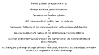 frontal, parietal, or occipital masses
↓
the supratentorial pressure increases
↓
first compress the diencephalon
↓
shifts downward and buckles over the midbrain
↓
Subsequent flattening of the midbrain and pons in the rostrocaudal direction
↓
causes elongation and rupture of the paramedian perforating arteries
↓
infarction and hemorrhages (Duret's) in the tegmentum of the midbrain (first) and
pons(afterward)
↓
Paralleling the pathologic changes of central herniation, the clinical picture reflects an orderly
rostrocaudal progression of brainstem damage
 