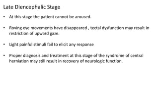 Late Diencephalic Stage
• At this stage the patient cannot be aroused.
• Roving eye movements have disappeared , tectal dysfunction may result in
restriction of upward gaze.
• Light painful stimuli fail to elicit any response
• Proper diagnosis and treatment at this stage of the syndrome of central
herniation may still result in recovery of neurologic function.
 
