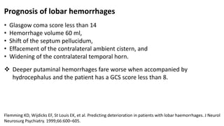 Prognosis of lobar hemorrhages
• Glasgow coma score less than 14
• Hemorrhage volume 60 ml,
• Shift of the septum pellucidum,
• Effacement of the contralateral ambient cistern, and
• Widening of the contralateral temporal horn.
 Deeper putaminal hemorrhages fare worse when accompanied by
hydrocephalus and the patient has a GCS score less than 8.
Flemming KD, Wijdicks EF, St Louis EK, et al. Predicting deterioration in patients with lobar haemorrhages. J Neurol
Neurosurg Psychiatry. 1999;66:600–605.
 